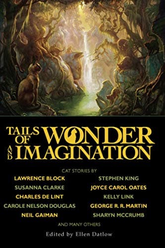 Tails of Wonder and Imagination — Kelly Link, Peter S. Beagle, Ellen Datlow, A.R. Morlan, Charles de Lint, Michael Marshall Smith, Ray Vukcevich, Jeffrey Ford, Michaela Roessner, Michael  Bishop, Lucius Shepard, Joyce Carol Oates, Reggie Oliver, Nancy Etchemendy, Carole Nelson Douglas, Elizabeth Hand, John Kessel, Graham Joyce, Nicholas Royle, Edward Bryant, John Crowley, Catherynne M. Valente, David Sandner, Carol Emshwiller, Sharyn McCrumb, Kaaron Warren, Lucy Sussex, Christine Lucas, Nancy Springer, Lawrence Block, Tanith Lee, Jack Ketchum, Lewis Carroll, Neil Gaiman, George R.R. Martin, Stephen King, Mary A. Turzillo